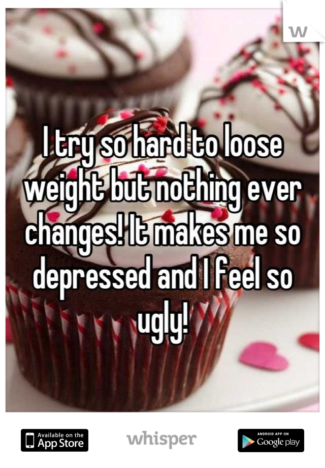 I try so hard to loose weight but nothing ever changes! It makes me so depressed and I feel so ugly!