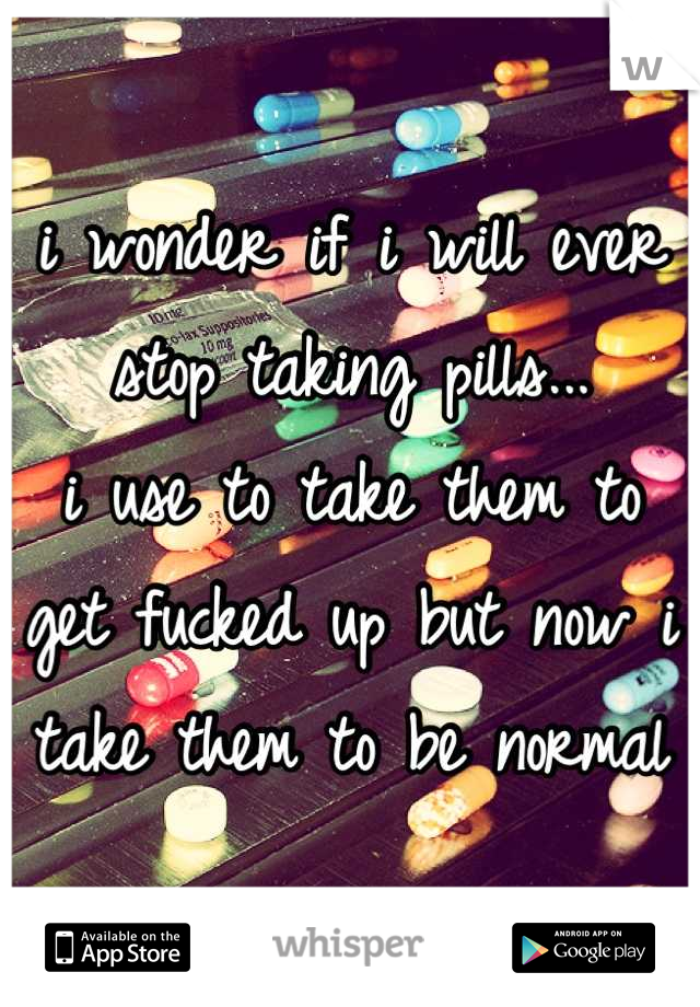 i wonder if i will ever stop taking pills...
i use to take them to get fucked up but now i take them to be normal