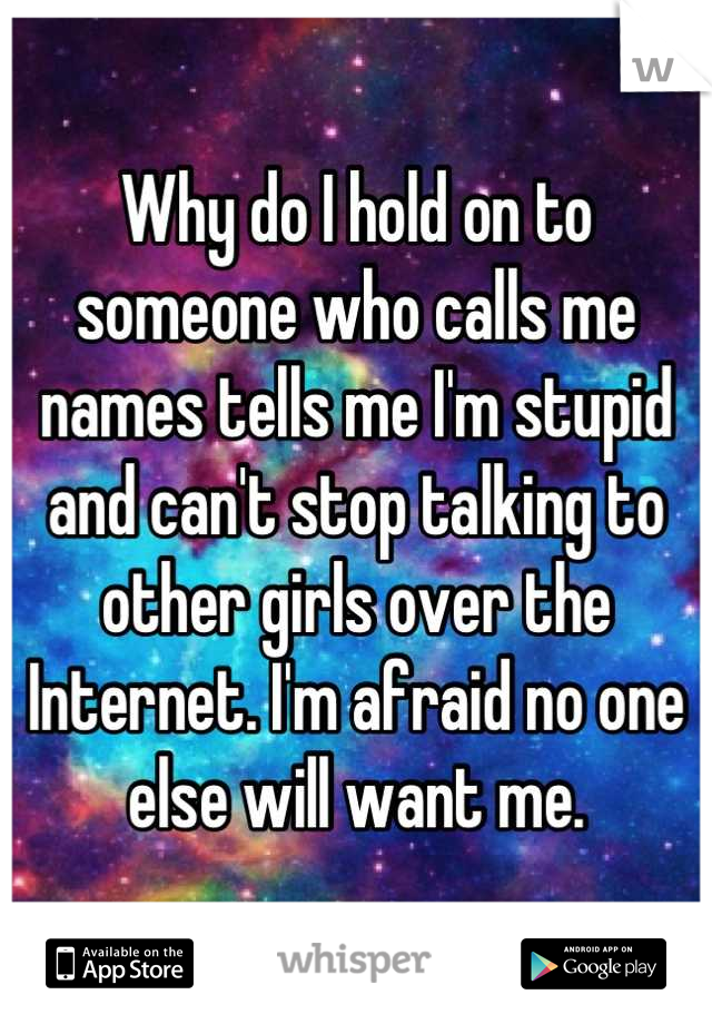 Why do I hold on to someone who calls me names tells me I'm stupid and can't stop talking to other girls over the Internet. I'm afraid no one else will want me.