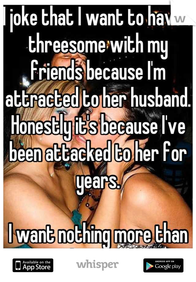 I joke that I want to have a threesome with my friends because I'm attracted to her husband. Honestly it's because I've been attacked to her for years.

I want nothing more than to suck on her boobs