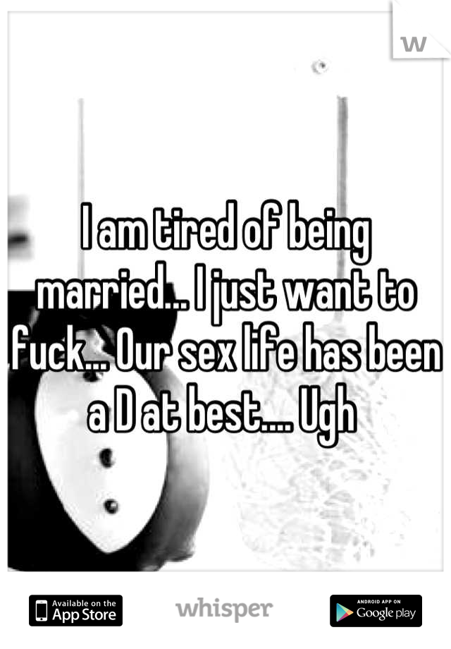 I am tired of being married... I just want to fuck... Our sex life has been a D at best.... Ugh 