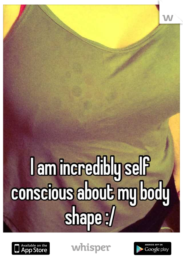 I am incredibly self conscious about my body shape :/