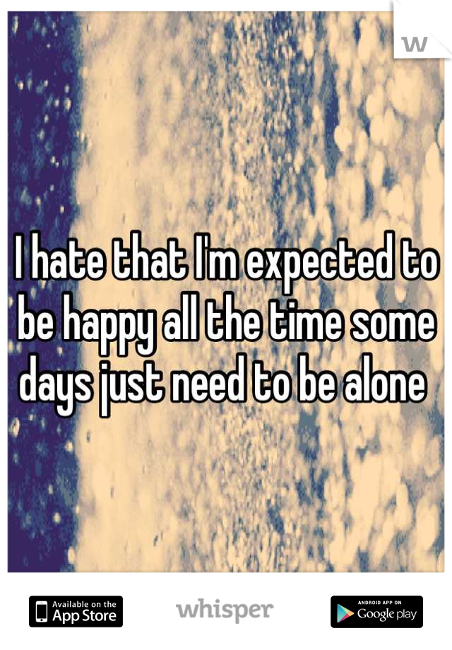 I hate that I'm expected to be happy all the time some days just need to be alone 