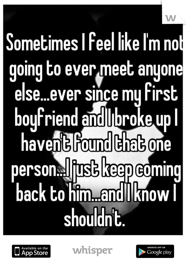 Sometimes I feel like I'm not going to ever meet anyone else...ever since my first boyfriend and I broke up I haven't found that one person...I just keep coming back to him...and I know I shouldn't. 