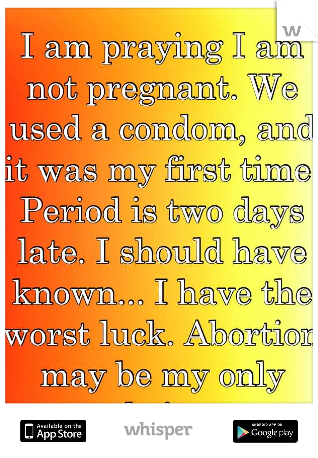 I am praying I am not pregnant. We used a condom, and it was my first time. Period is two days late. I should have known... I have the worst luck. Abortion may be my only choice.