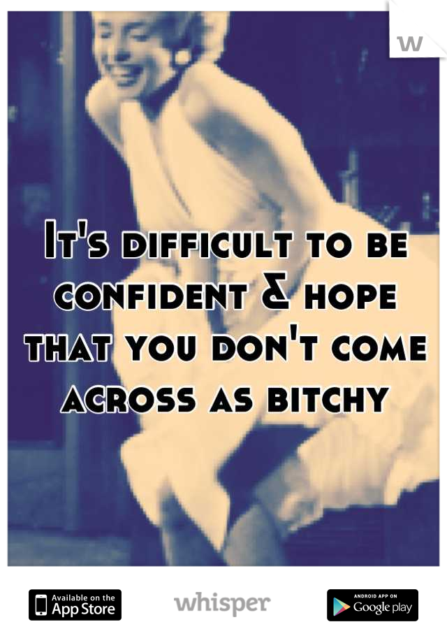 It's difficult to be confident & hope that you don't come across as bitchy
