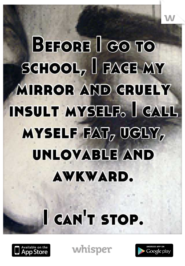 Before I go to school, I face my mirror and cruely insult myself. I call myself fat, ugly, unlovable and awkward.

I can't stop.