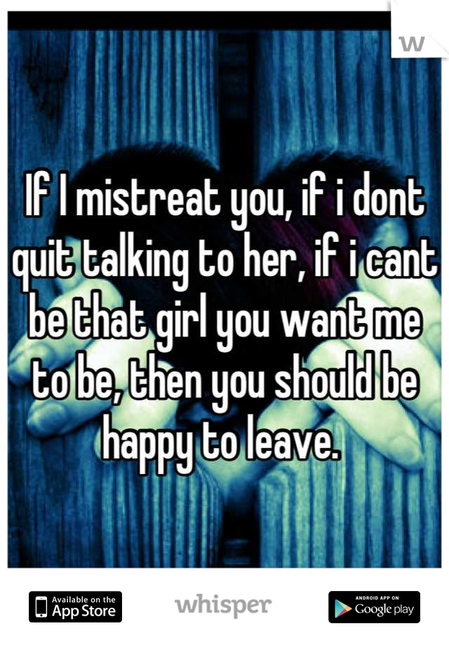 If I mistreat you, if i dont quit talking to her, if i cant be that girl you want me to be, then you should be happy to leave. 