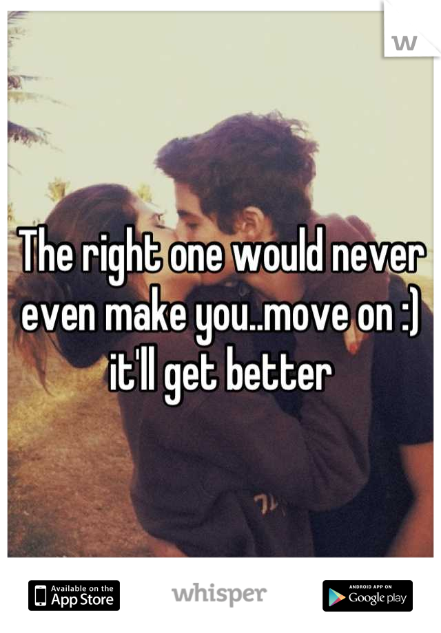 The right one would never even make you..move on :) it'll get better