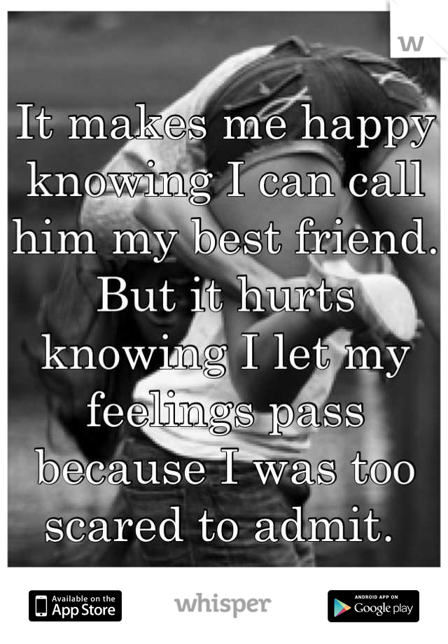 It makes me happy knowing I can call him my best friend. 
But it hurts knowing I let my feelings pass because I was too scared to admit. 