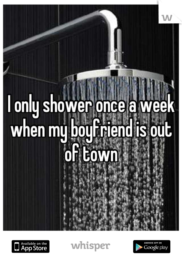 I only shower once a week when my boyfriend is out of town