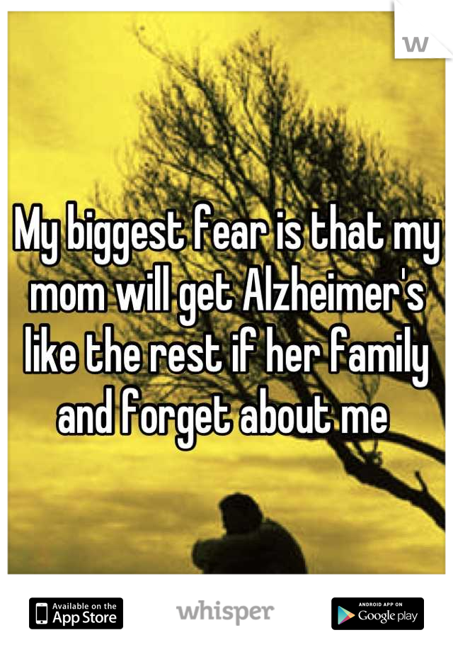 My biggest fear is that my mom will get Alzheimer's like the rest if her family and forget about me 