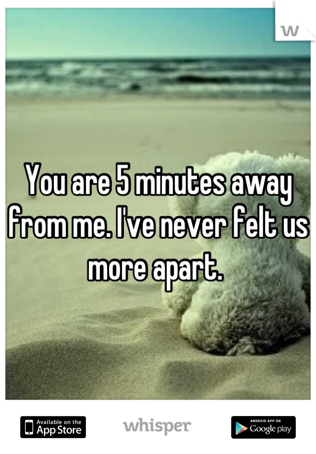 You are 5 minutes away from me. I've never felt us more apart. 