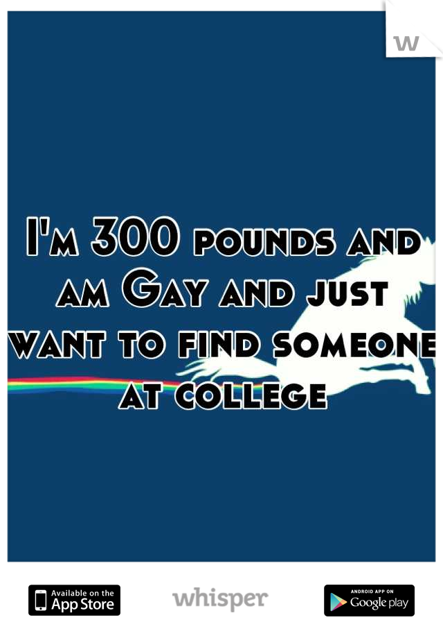 I'm 300 pounds and am Gay and just want to find someone at college