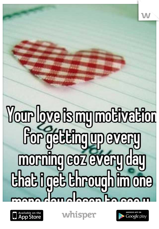 Your love is my motivation for getting up every morning coz every day that i get through im one more day closer to see u 