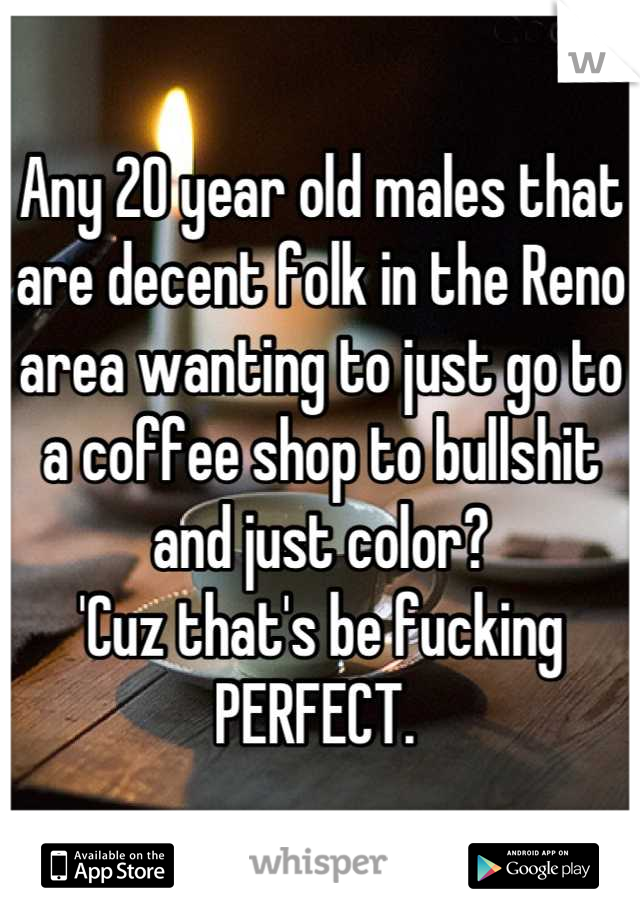 Any 20 year old males that are decent folk in the Reno area wanting to just go to a coffee shop to bullshit and just color? 
'Cuz that's be fucking 
PERFECT. 