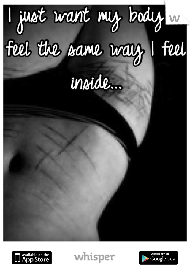 I just want my body to feel the same way I feel inside...