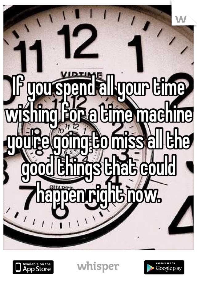 If you spend all your time wishing for a time machine you're going to miss all the good things that could happen right now.
