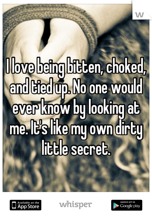 I love being bitten, choked, and tied up. No one would ever know by looking at me. It's like my own dirty little secret.