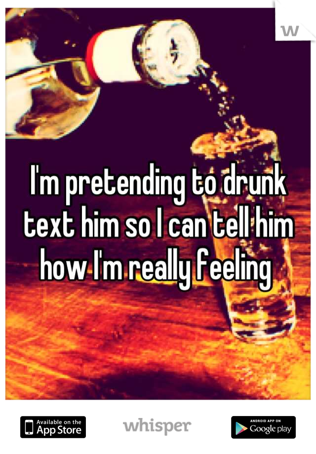 I'm pretending to drunk text him so I can tell him how I'm really feeling 