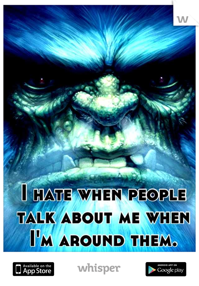 I hate when people talk about me when I'm around them.