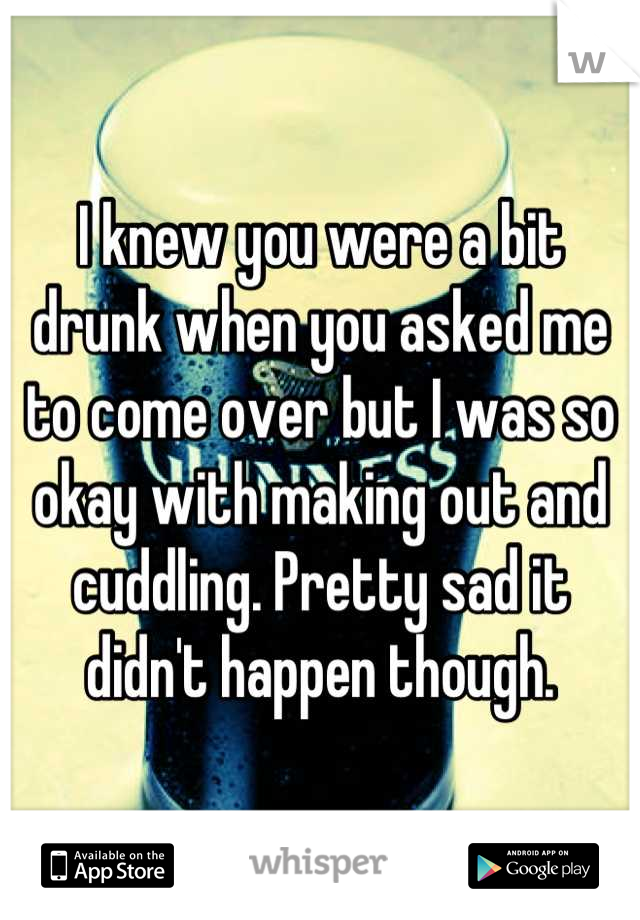 I knew you were a bit drunk when you asked me to come over but I was so okay with making out and cuddling. Pretty sad it didn't happen though.
