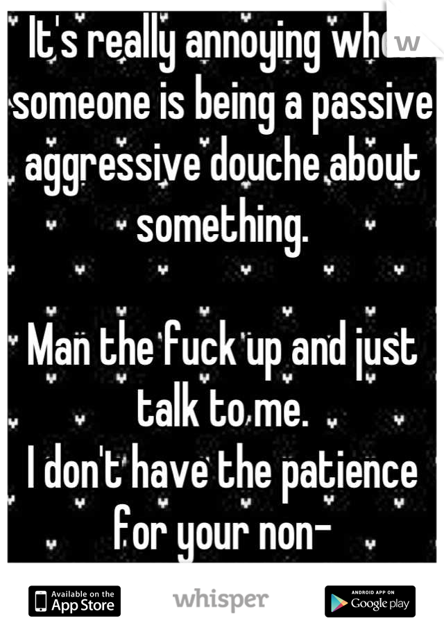 It's really annoying when someone is being a passive aggressive douche about something. 

Man the fuck up and just talk to me. 
I don't have the patience for your non-confrontational bullshit.