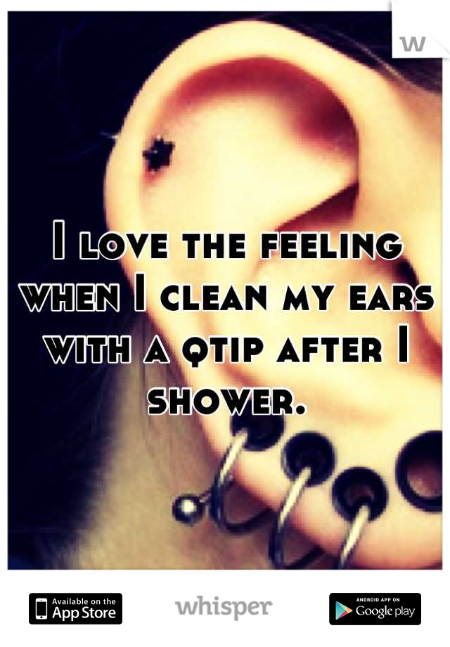 I love the feeling when I clean my ears with a qtip after I shower.