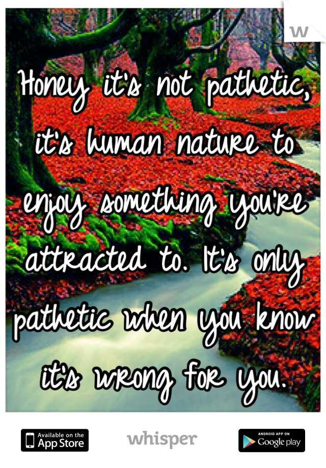 Honey it's not pathetic, it's human nature to enjoy something you're attracted to. It's only pathetic when you know it's wrong for you.