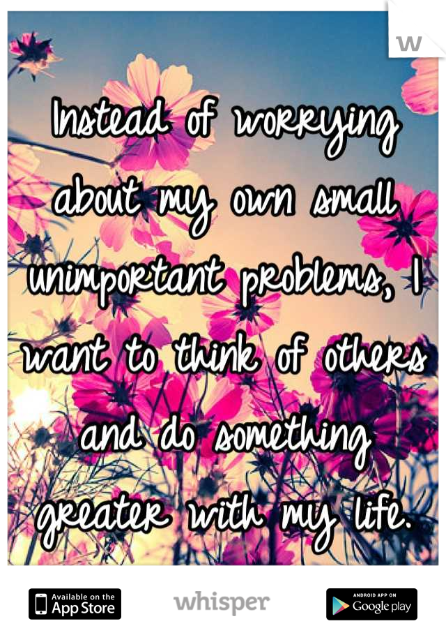 Instead of worrying about my own small unimportant problems, I want to think of others and do something greater with my life.