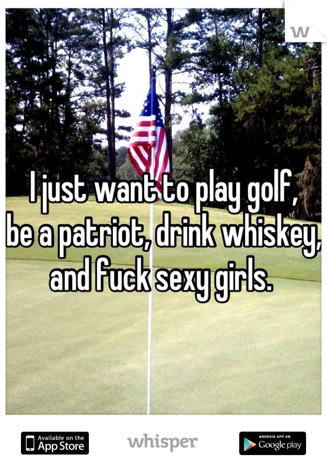 I just want to play golf,
be a patriot, drink whiskey,
and fuck sexy girls. 