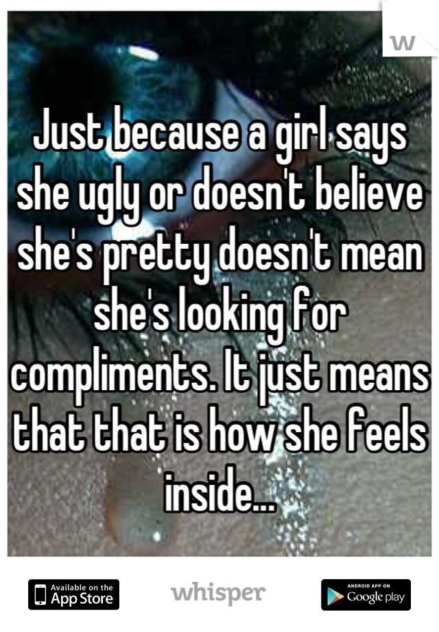 Just because a girl says she ugly or doesn't believe she's pretty doesn't mean she's looking for compliments. It just means that that is how she feels inside...