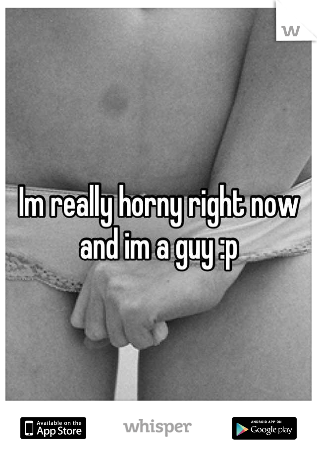Im really horny right now and im a guy :p