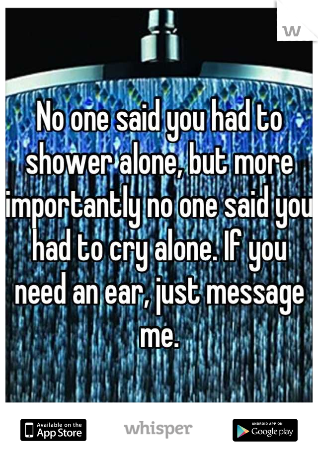 No one said you had to shower alone, but more importantly no one said you had to cry alone. If you need an ear, just message me.