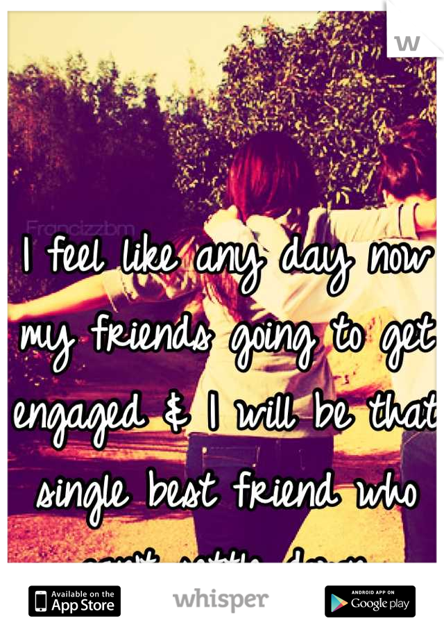 I feel like any day now my friends going to get engaged & I will be that single best friend who can't settle down.