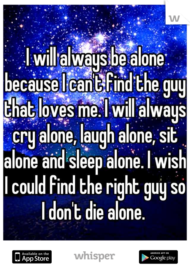 I will always be alone because I can't find the guy that loves me. I will always cry alone, laugh alone, sit alone and sleep alone. I wish I could find the right guy so I don't die alone. 