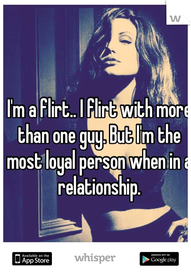 I'm a flirt.. I flirt with more than one guy. But I'm the most loyal person when in a relationship.