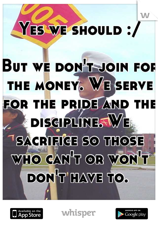 Yes we should :/

But we don't join for the money. We serve for the pride and the discipline. We sacrifice so those who can't or won't don't have to. 