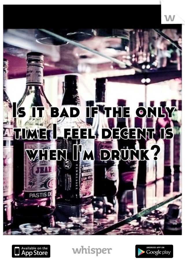 Is it bad if the only time I feel decent is when I'm drunk?