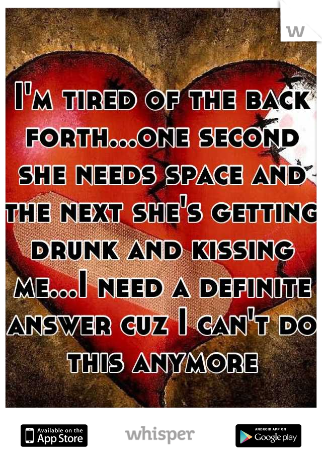 I'm tired of the back forth...one second she needs space and the next she's getting drunk and kissing me...I need a definite answer cuz I can't do this anymore