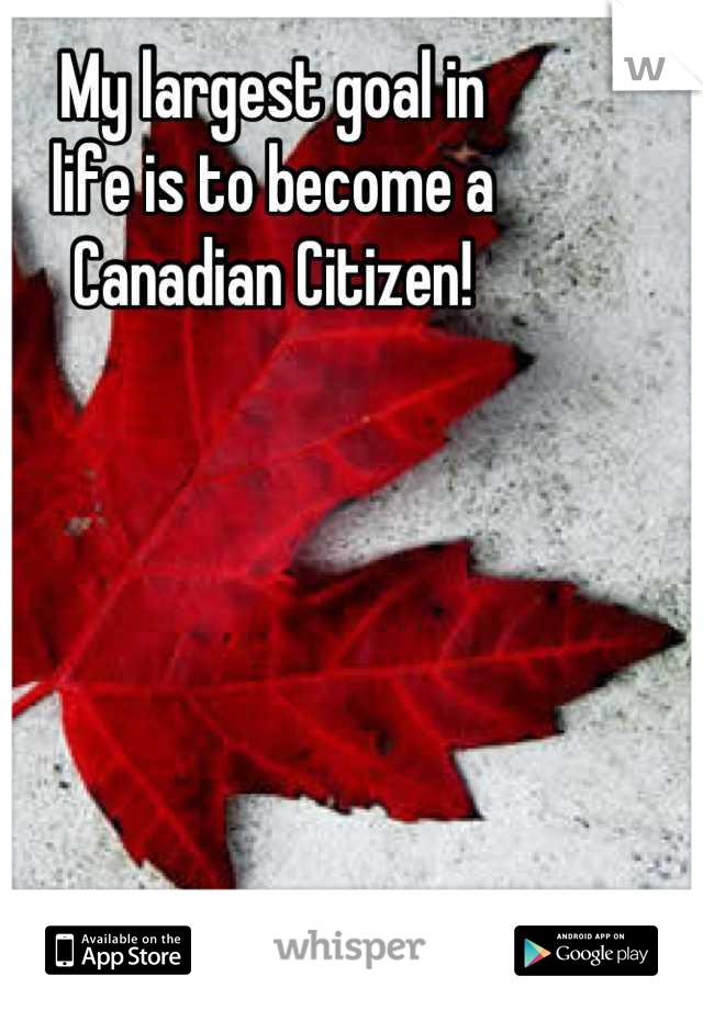 My largest goal in 
life is to become a
Canadian Citizen!