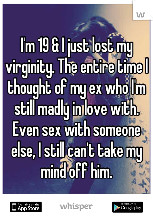I'm 19 & I just lost my virginity. The entire time I thought of my ex who I'm still madly in love with. 
Even sex with someone else, I still can't take my mind off him.
