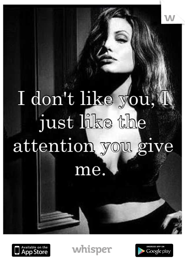 I don't like you, I just like the attention you give me. 