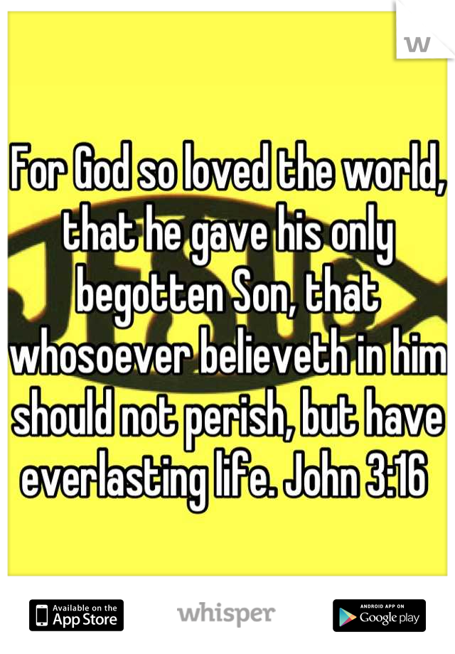 For God so loved the world, that he gave his only begotten Son, that whosoever believeth in him should not perish, but have everlasting life. John 3:16 