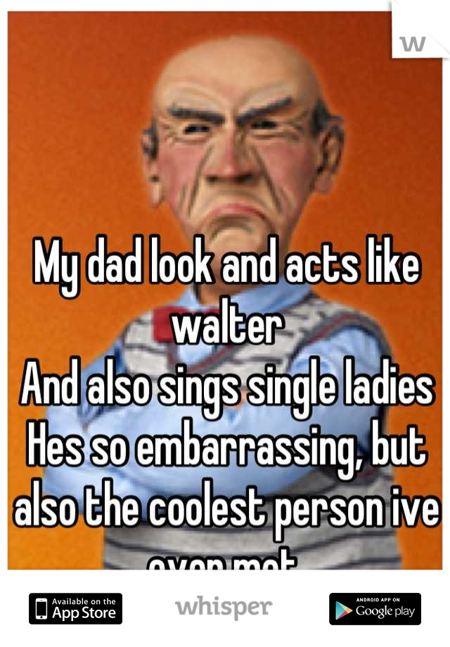 My dad look and acts like walter
And also sings single ladies
Hes so embarrassing, but also the coolest person ive ever met.