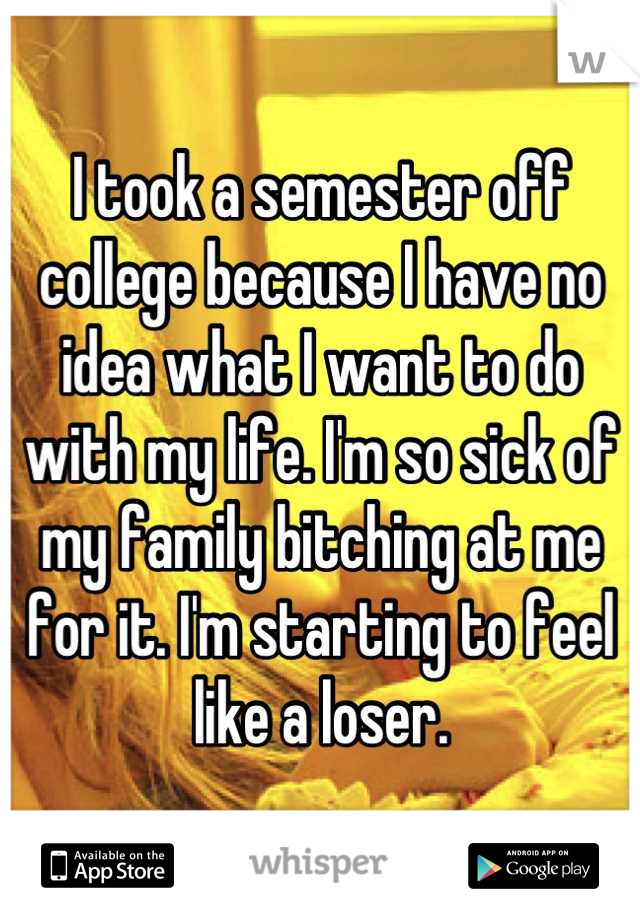 I took a semester off college because I have no idea what I want to do with my life. I'm so sick of my family bitching at me for it. I'm starting to feel like a loser.