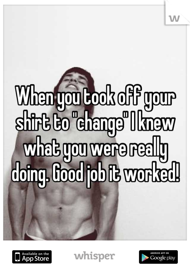 When you took off your shirt to "change" I knew what you were really doing. Good job it worked!