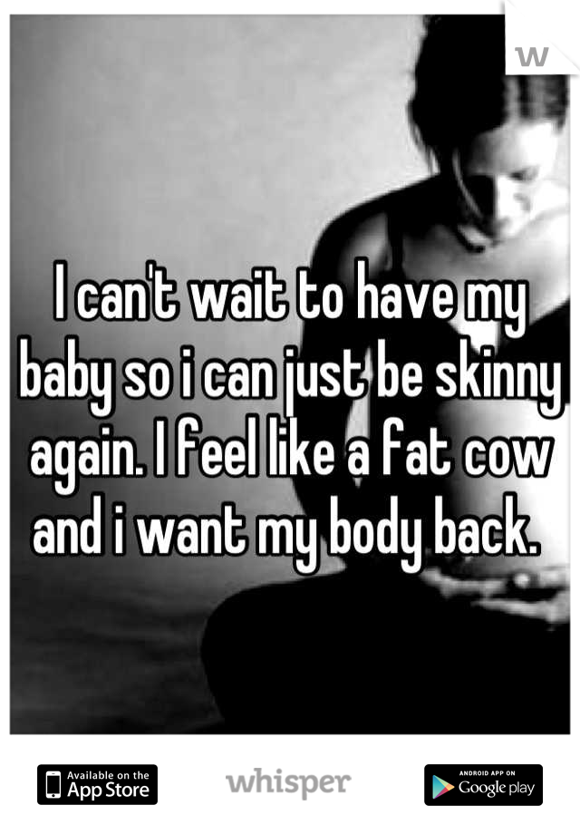 I can't wait to have my baby so i can just be skinny again. I feel like a fat cow and i want my body back. 