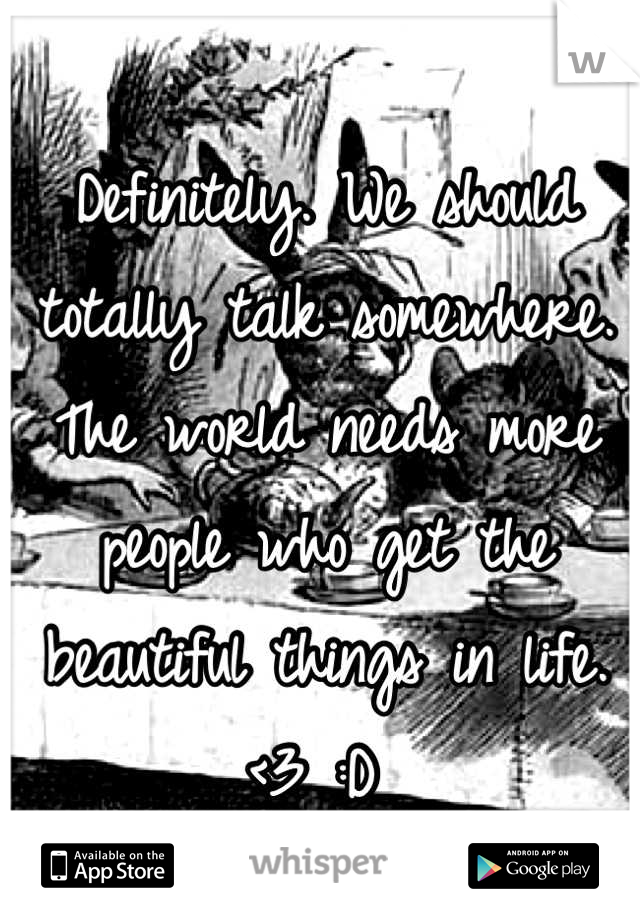 Definitely. We should totally talk somewhere. The world needs more people who get the beautiful things in life. <3 :D 