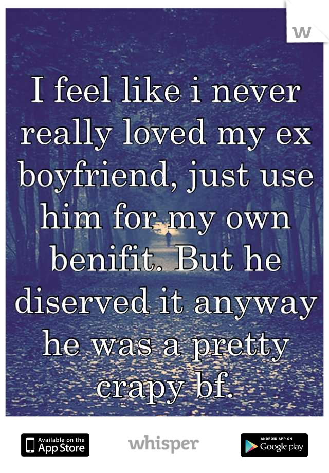 I feel like i never really loved my ex boyfriend, just use him for my own benifit. But he diserved it anyway he was a pretty crapy bf.